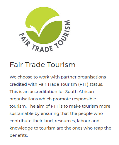 Fair Trade Tourism We choose to work with partner organisations credited with Fair Trade Tourism FTT status. This is an accreditation for South African organisations which promote responsible tourism. The aim of FTT is to make tourism more sustainable by ensuring that the people who contribute their land, resources, labour and knowledge to tourism are the ones who reap the benefits. 