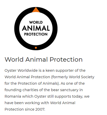 WORLD ANIMAL PROTECTION World Animal Protection Oyster Worldwide is a keen supporter of the World Animal Protection formerly World Society for the Protection of Animals. As one of the founding charities of the bear sanctuary in Romania which Oyster still supports today, we have been working with World Animal Protection since 2007. 
