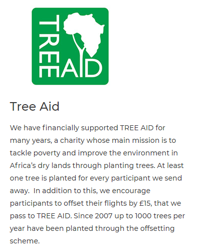 . 5 o ! mAID Tree Aid We have financially supported TREE AID for many years, a charity whose main mission is to tackle poverty and improve the environment in Africa's dry lands through planting trees. At least one tree is planted for every participant we send away. In addition to this, we encourage participants to offset their flights by 15, that we pass to TREE AID. Since 2007 up to 1000 trees per year have been planted through the offsetting scheme. 
